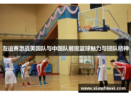 友谊赛激战美国队与中国队展现篮球魅力与团队精神